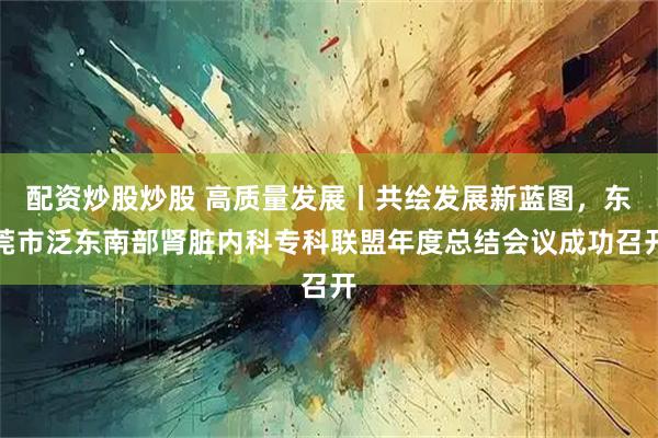配资炒股炒股 高质量发展丨共绘发展新蓝图，东莞市泛东南部肾脏内科专科联盟年度总结会议成功召开