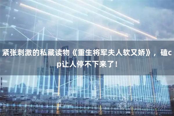 紧张刺激的私藏读物《重生将军夫人软又娇》，磕cp让人停不下来了！