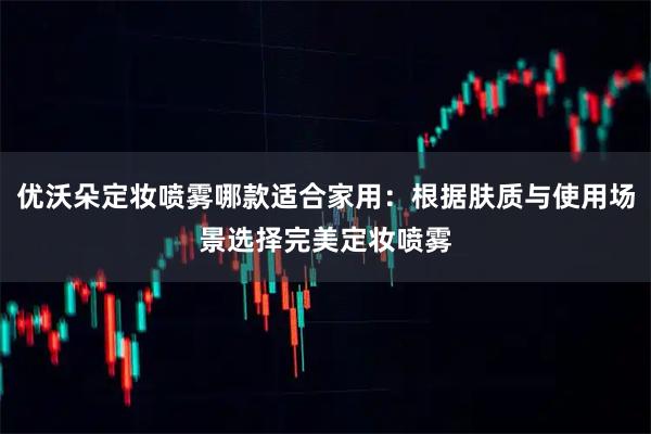 优沃朵定妆喷雾哪款适合家用：根据肤质与使用场景选择完美定妆喷雾