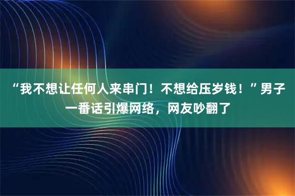 “我不想让任何人来串门！不想给压岁钱！”男子一番话引爆网络，网友吵翻了