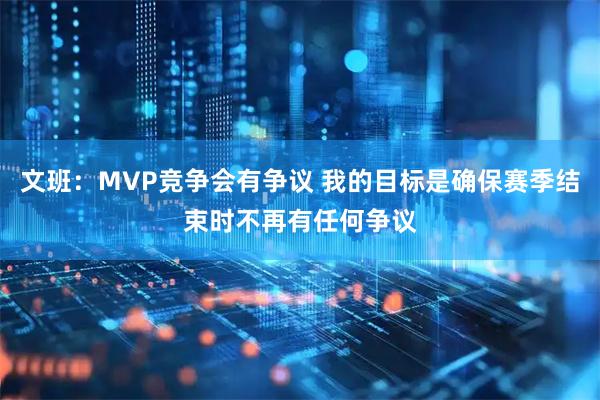 文班：MVP竞争会有争议 我的目标是确保赛季结束时不再有任何争议