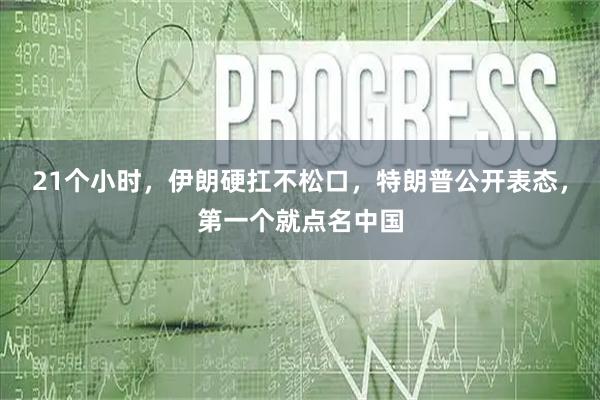 21个小时,伊朗硬扛不松口,特朗普公开表态,第一个就点名中国