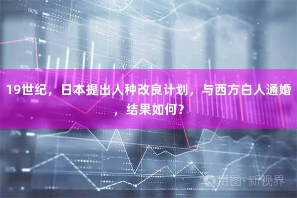 19世纪，日本提出人种改良计划，与西方白人通婚，结果如何？