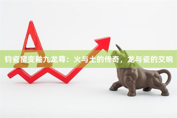 钧瓷窑变釉九龙尊：火与土的传奇，龙与瓷的交响