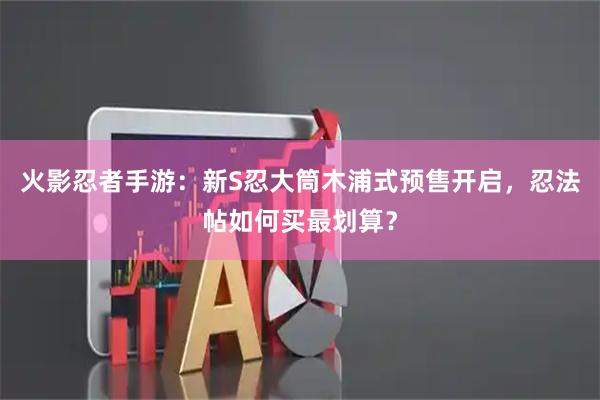 火影忍者手游:新S忍大筒木浦式预售开启,忍法帖如何买最划算?