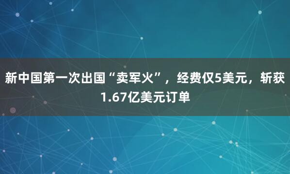 新中国第一次出国“卖军火”，经费仅5美元，斩获1.67亿美元订单