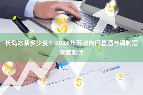 长岛冰茶多少度?2026年五款热门基酒与调制酒深度测评