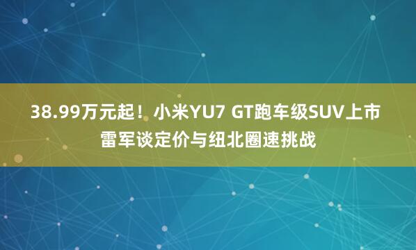 38.99万元起！小米YU7 GT跑车级SUV上市 雷军谈定价与纽北圈速挑战