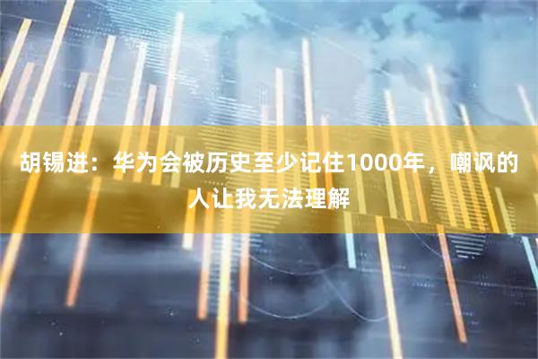 胡锡进：华为会被历史至少记住1000年，嘲讽的人让我无法理解