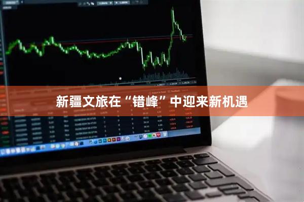 新疆文旅在“错峰”中迎来新机遇