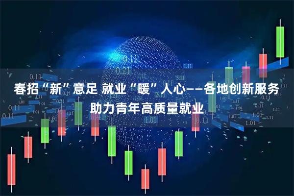 春招“新”意足 就业“暖”人心——各地创新服务助力青年高质量就业