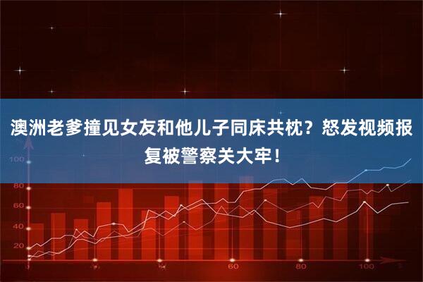 澳洲老爹撞见女友和他儿子同床共枕？怒发视频报复被警察关大牢！
