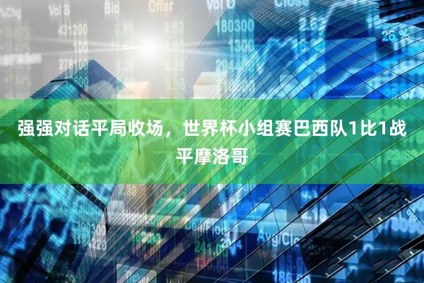 强强对话平局收场，世界杯小组赛巴西队1比1战平摩洛哥