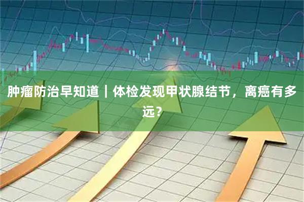 肿瘤防治早知道｜体检发现甲状腺结节，离癌有多远？
