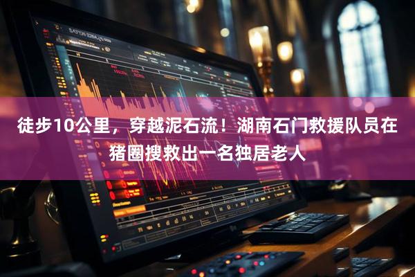 徒步10公里，穿越泥石流！湖南石门救援队员在猪圈搜救出一名独居老人