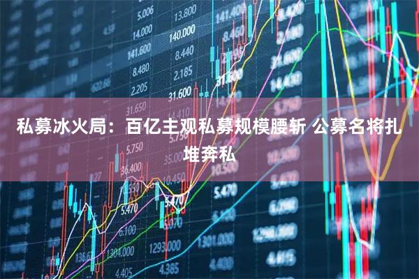 私募冰火局：百亿主观私募规模腰斩 公募名将扎堆奔私