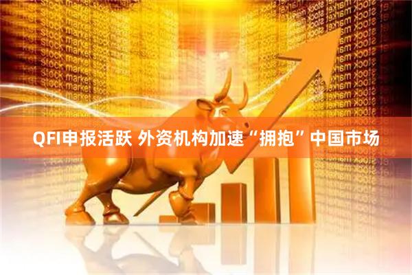 QFI申报活跃 外资机构加速“拥抱”中国市场