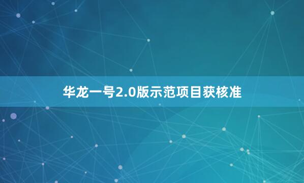 华龙一号2.0版示范项目获核准