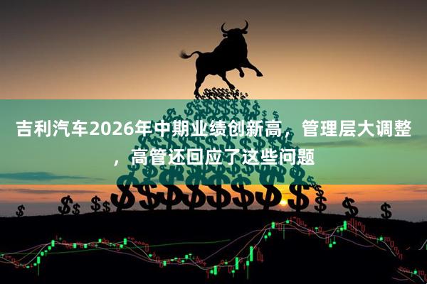 吉利汽车2026年中期业绩创新高，管理层大调整，高管还回应了这些问题