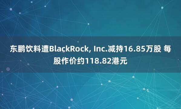 东鹏饮料遭BlackRock, Inc.减持16.85万股 每股作价约118.82港元
