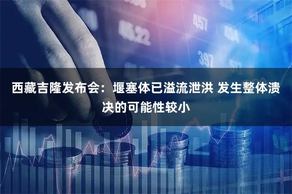 西藏吉隆发布会：堰塞体已溢流泄洪 发生整体溃决的可能性较小