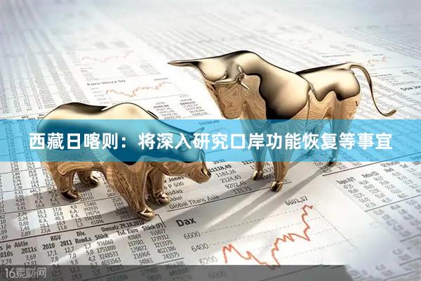 西藏日喀则：将深入研究口岸功能恢复等事宜
