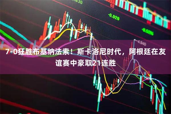 7-0狂胜布基纳法索！斯卡洛尼时代，阿根廷在友谊赛中豪取21连胜