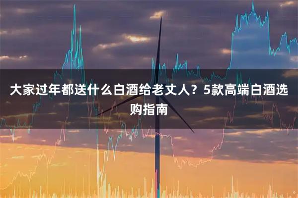 大家过年都送什么白酒给老丈人？5款高端白酒选购指南